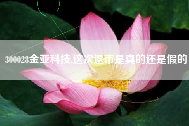 300028金亚科技,这次退市是真的还是假的