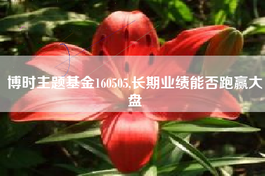 博时主题基金160505,长期业绩能否跑赢大盘