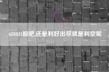 688021股吧,还是利好出尽就是利空呢