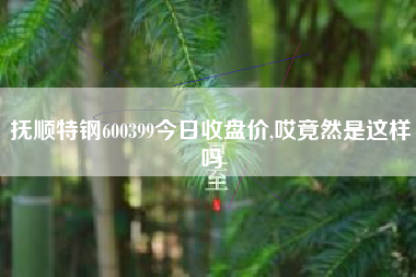 抚顺特钢600399今日收盘价,哎竟然是这样吗