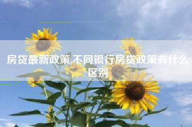 房贷最新政策,不同银行房贷政策有什么区别