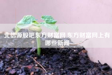 北信源股吧东方财富网,东方财富网上有哪些新闻