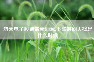 航天电子股票最新消息,下跌时间大概是什么时候