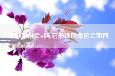 顺灏股份会st吗,它最终的命运会如何