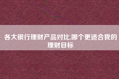 各大银行理财产品对比,哪个更适合我的理财目标