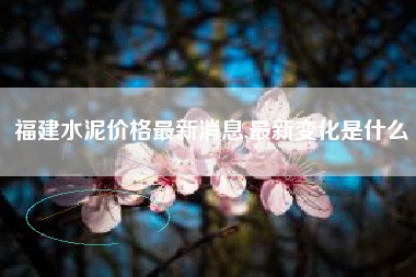 福建水泥价格最新消息,最新变化是什么