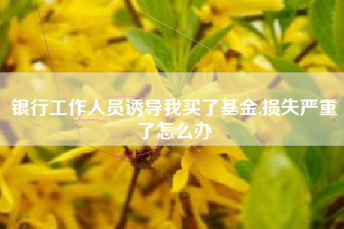 银行工作人员诱导我买了基金,损失严重了怎么办