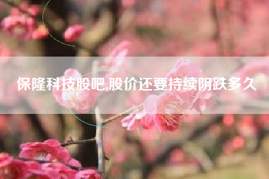 保隆科技股吧,股价还要持续阴跌多久