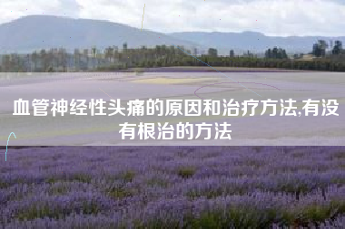 血管神经性头痛的原因和治疗方法,有没有根治的方法