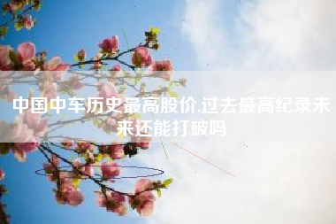 中国中车历史最高股价,过去最高纪录未来还能打破吗