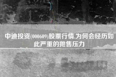 中迪投资(000609)股票行情,为何会经历如此严重的抛售压力