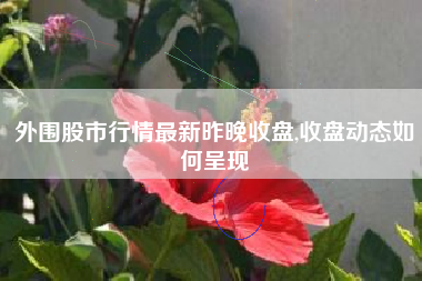 外围股市行情最新昨晚收盘,收盘动态如何呈现