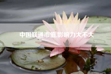 中国联通市值,影响力大不大