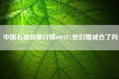 中国石油股票行情600187,他们增减仓了吗