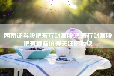 西南证券股吧东方财富股吧,东方财富股吧有哪些值得关注的板块