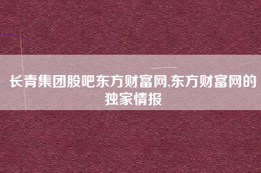 长青集团股吧东方财富网,东方财富网的独家情报