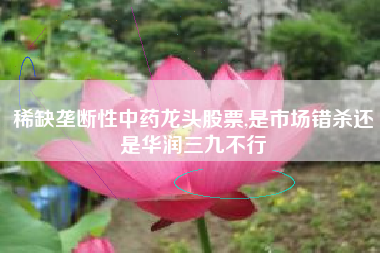 稀缺垄断性中药龙头股票,是市场错杀还是华润三九不行