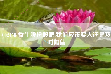 002458 益生股份股吧,我们应该买入还是及时抛售