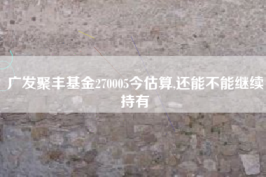 广发聚丰基金270005今估算,还能不能继续持有