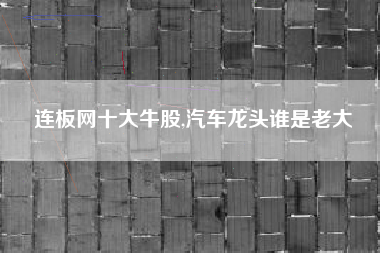 连板网十大牛股,汽车龙头谁是老大
