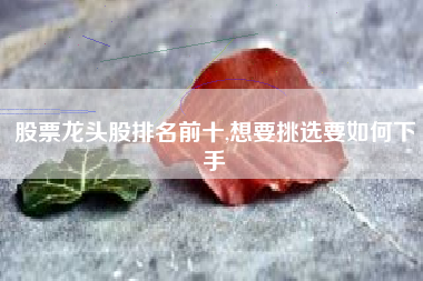股票龙头股排名前十,想要挑选要如何下手