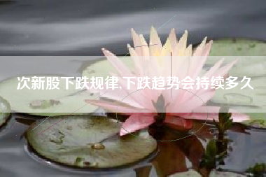 次新股下跌规律,下跌趋势会持续多久