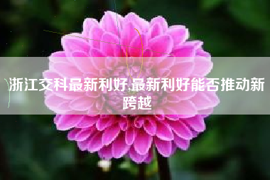 浙江交科最新利好,最新利好能否推动新跨越