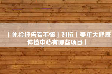 「体检报告看不懂」对抗「美年大健康体检中心有哪些项目」