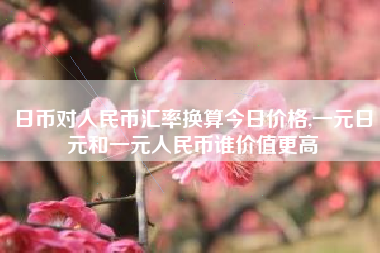 日币对人民币汇率换算今日价格,一元日元和一元人民币谁价值更高