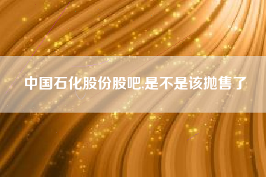中国石化股份股吧,是不是该抛售了