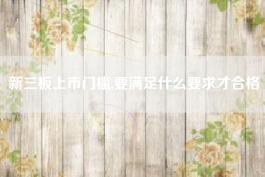 新三板上市门槛,要满足什么要求才合格