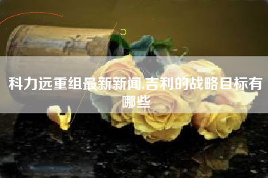 科力远重组最新新闻,吉利的战略目标有哪些