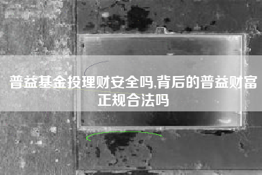 普益基金投理财安全吗,背后的普益财富正规合法吗