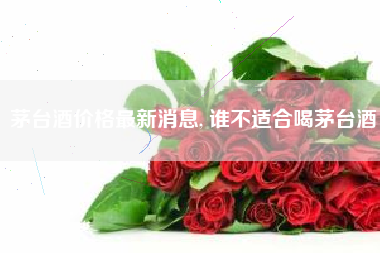 茅台酒价格最新消息, 谁不适合喝茅台酒