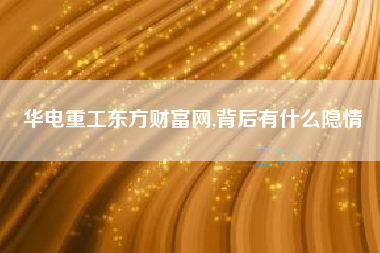 华电重工东方财富网,背后有什么隐情