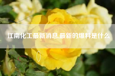 江南化工最新消息,最新的爆料是什么