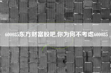 600085东方财富股吧,你为何不考虑600085