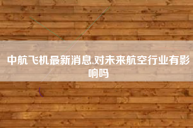 中航飞机最新消息,对未来航空行业有影响吗