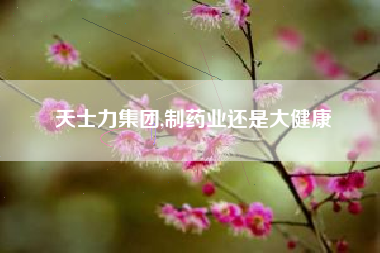 天士力集团,制药业还是大健康