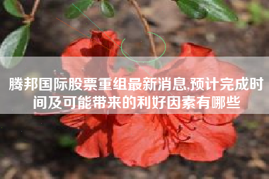 腾邦国际股票重组最新消息,预计完成时间及可能带来的利好因素有哪些