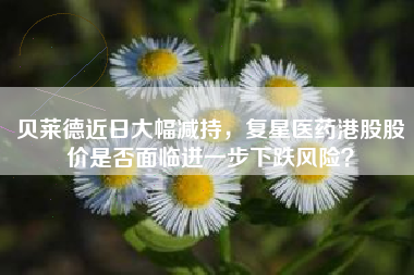 贝莱德近日大幅减持，复星医药港股股价是否面临进一步下跌风险？