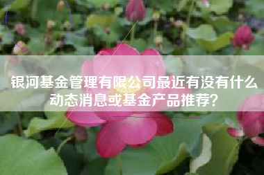 银河基金管理有限公司最近有没有什么动态消息或基金产品推荐？