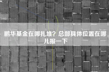 鹏华基金在哪扎堆？总部具体位置在哪儿报一下