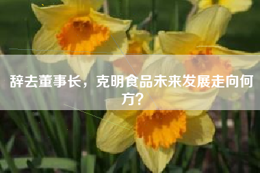 辞去董事长，克明食品未来发展走向何方？