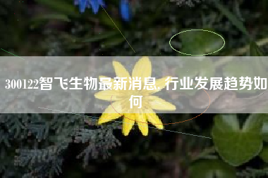 300122智飞生物最新消息, 行业发展趋势如何
