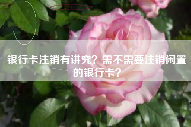 银行卡注销有讲究？需不需要注销闲置的银行卡？