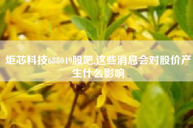 炬芯科技688049股吧,这些消息会对股价产生什么影响