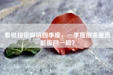 鲁银投资踩坑四季度，一季度报表是否能扳回一局？
