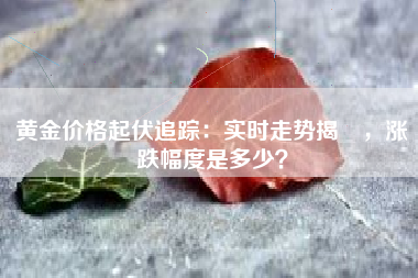黄金价格起伏追踪：实时走势揭曉，涨跌幅度是多少？