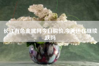长江有色金属网今日铜价,今天还在继续跌吗